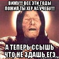 вижу!!! все эти годы ложил ты хер на учебу!!! а теперь ссышь что не здашь егэ