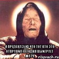  я предсказую что тот кто это отправил сегодня выиграет матч