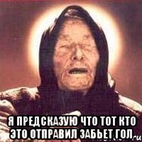  я предсказую что тот кто это отправил забьет гол