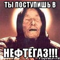 ты поступишь в нефтегаз!!!
