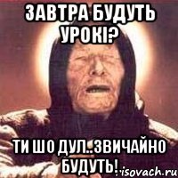 завтра будуть урокі? ти шо дул..звичайно будуть!