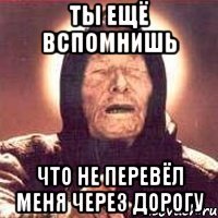 ты ещё вспомнишь что не перевёл меня через дорогу