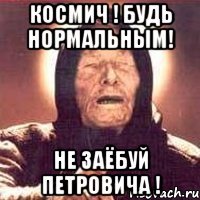 космич ! будь нормальным! не заёбуй петровича !
