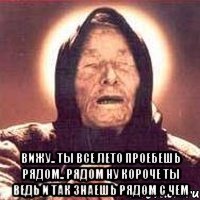  вижу.. ты все лето проебешь рядом.. рядом ну короче ты ведь и так знаешь рядом с чем