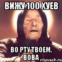 вижу 100 хуев во рту твоем, вова