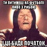 ти питимеш на футболі пиво з рибою і це буде початок