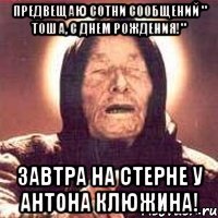 предвещаю сотни сообщений " тоша, с днем рождения!" завтра на стерне у антона клюжина!