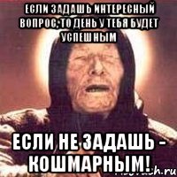 если задашь интересный вопрос, то день у тебя будет успешным если не задашь - кошмарным!