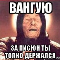 вангую за писюн ты толко держался