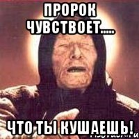 пророк чувствоет..... что ты кушаешь!