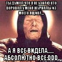 ты думал что я не узнаю кто воровал у меня журналы из моего ящика.... а я все видела..... абсолютно все:ddd
