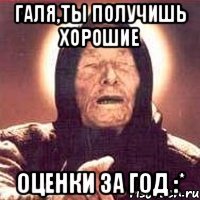 галя,ты получишь хорошие оценки за год :*