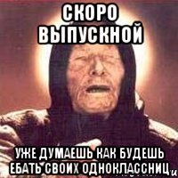 скоро выпускной уже думаешь как будешь ебать своих одноклассниц