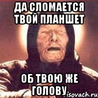 да сломается твой планшет об твою же голову