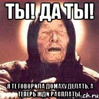 ты! да ты! я те говорила домаху делать. а теперь жди расплаты.