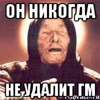 он никогда не удалит гм
