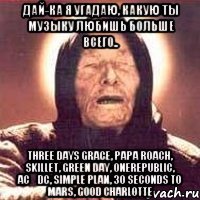 дай-ка я угадаю, какую ты музыку любишь больше всего.. three days grace, papa roach, skillet, green day, onerepublic, acϟdc, simple plan, 30 seconds to mars, good charlotte
