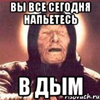 вы все сегодня напьетесь в дым