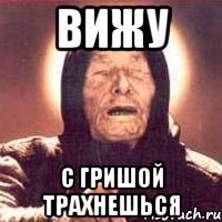 вижу с гришой трахнешься