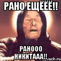 рано ещёёё!! ранооо никитааа!!
