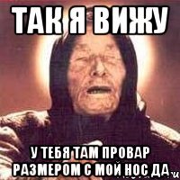 так я вижу у тебя там провар размером с мой нос да