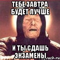 тебе завтра будет лучше и ты сдашь экзамены