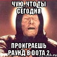 чую, что ты сегодня проиграешь раунд в dota 2