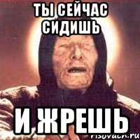 ты сейчас сидишь и жрешь