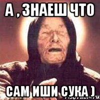 а , знаеш что сам иши сука )