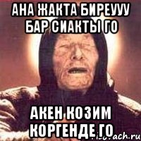 ана жакта биреууу бар сиакты го акен козим коргенде го