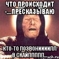 что происходит -....пресказываю кто-то позвониииилл в скайппппп...