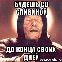 будешь со сливиной до конца своих дней