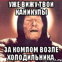 уже вижу твои каникулы за компом возле холодильника