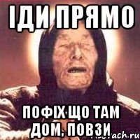 іди прямо пофіх що там дом, повзи