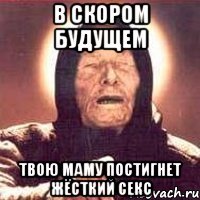 в скором будущем твою маму постигнет жёсткий секс