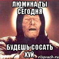 люмина ты сегодня будешь сосать хуй