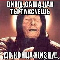 вижу, саша,как ты таксуешь до конца жизни!