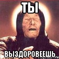 ты выздоровеешь