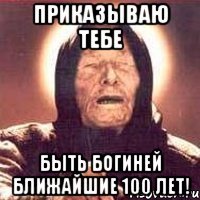 приказываю тебе быть богиней ближайшие 100 лет!