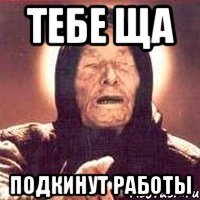 тебе ща подкинут работы