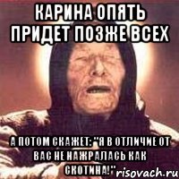 карина опять придет позже всех а потом скажет: "я в отличие от вас не нажралась как скотина!"