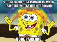 чтобы на свадьбе мама не сказала "бар тепсе!и тебя не вытолкнули воображение