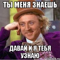 ты меня знаешь давай и я тебя узнаю
