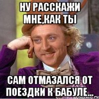 ну расскажи мне,как ты сам отмазался от поездки к бабуле...