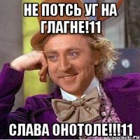 не потсь уг на глагне!11 слава онотоле!!!11