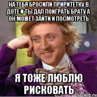 на тебя бросили приритетку в доте и ты дал поиграть брату а он может зайти и посмотреть я тоже люблю рисковать