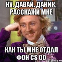 ну, давай, даник, расскажи мне как ты мне отдал фон cs go