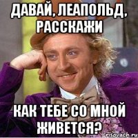 давай, леапольд, расскажи как тебе со мной живется?