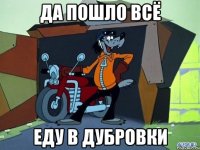 да пошло всё еду в дубровки