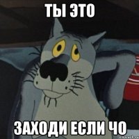 ты это заходи если чо